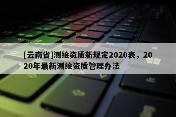 [云南省]測繪資質(zhì)新規(guī)定2020表，2020年最新測繪資質(zhì)管理辦法