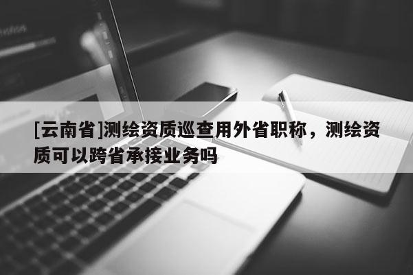 [云南省]測繪資質巡查用外省職稱，測繪資質可以跨省承接業務嗎