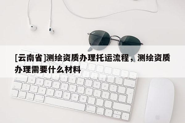 [云南省]測繪資質(zhì)辦理托運流程，測繪資質(zhì)辦理需要什么材料