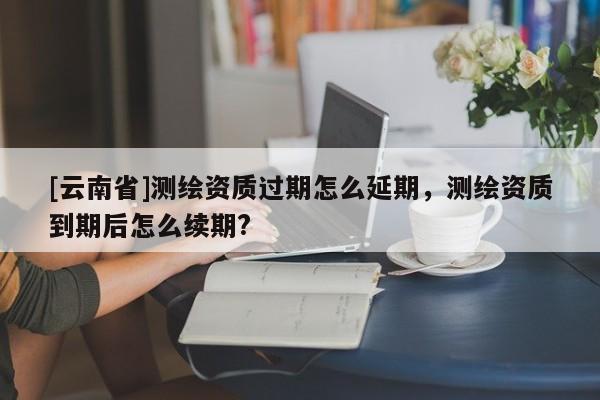 [云南省]測繪資質過期怎么延期，測繪資質到期后怎么續期?