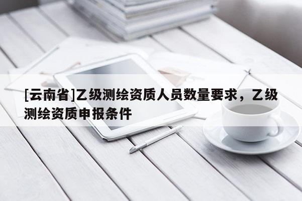 [云南省]乙級測繪資質人員數量要求，乙級測繪資質申報條件