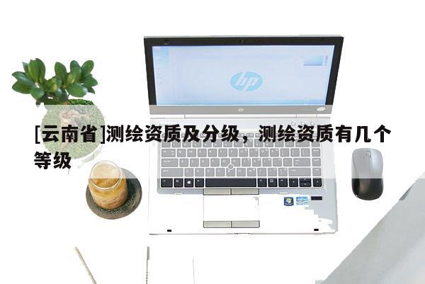 [云南省]測繪資質及分級，測繪資質有幾個等級