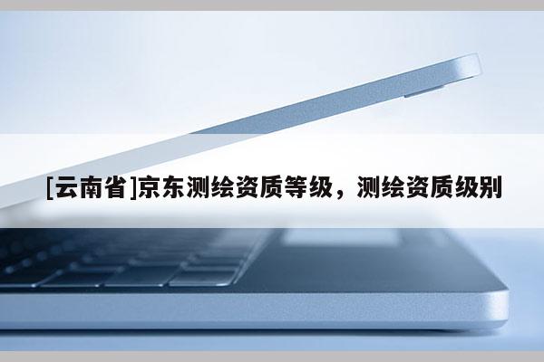 [云南省]京東測(cè)繪資質(zhì)等級(jí)，測(cè)繪資質(zhì)級(jí)別