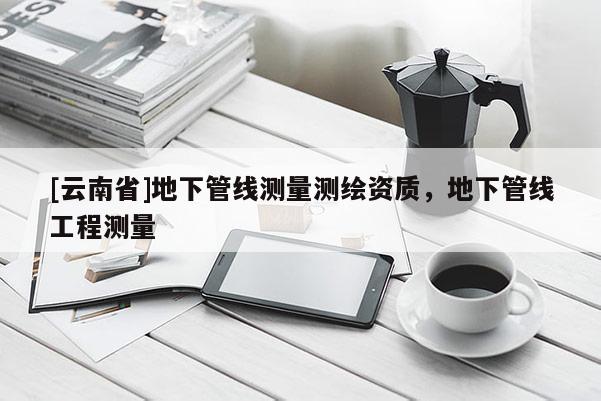 [云南省]地下管線測量測繪資質，地下管線工程測量