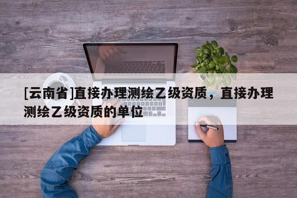 [云南省]直接辦理測繪乙級資質(zhì)，直接辦理測繪乙級資質(zhì)的單位