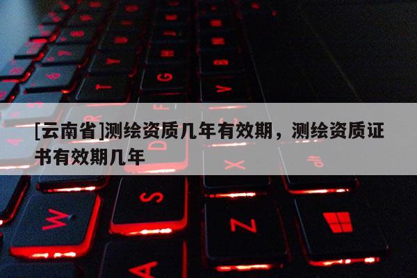 [云南省]測(cè)繪資質(zhì)幾年有效期，測(cè)繪資質(zhì)證書有效期幾年