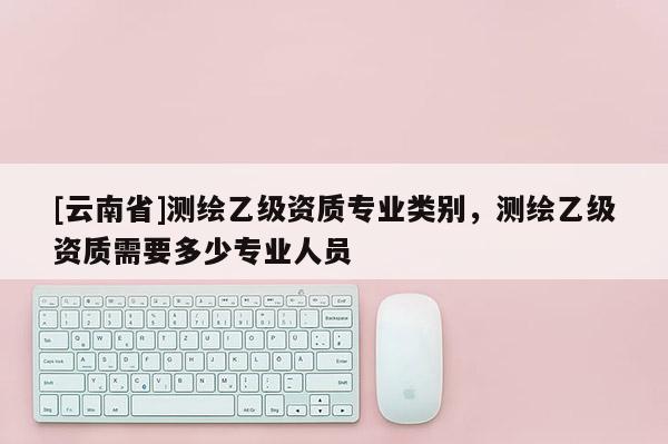 [云南省]測繪乙級資質(zhì)專業(yè)類別，測繪乙級資質(zhì)需要多少專業(yè)人員