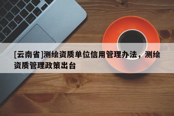 [云南省]測繪資質單位信用管理辦法，測繪資質管理政策出臺