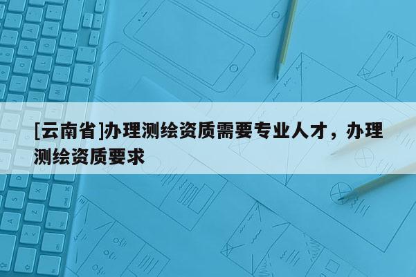[云南省]辦理測(cè)繪資質(zhì)需要專(zhuān)業(yè)人才，辦理測(cè)繪資質(zhì)要求