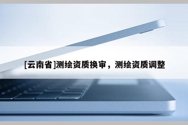 [云南省]測(cè)繪資質(zhì)換審，測(cè)繪資質(zhì)調(diào)整