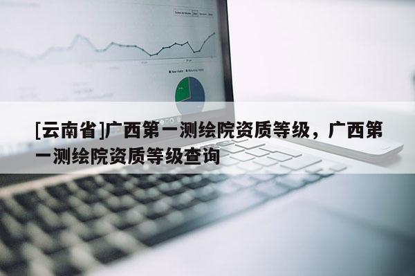 [云南省]廣西第一測繪院資質等級，廣西第一測繪院資質等級查詢