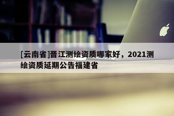 [云南省]晉江測(cè)繪資質(zhì)哪家好，2021測(cè)繪資質(zhì)延期公告福建省