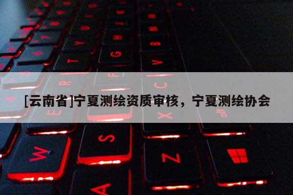 [云南省]寧夏測繪資質(zhì)審核，寧夏測繪協(xié)會