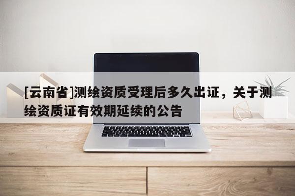 [云南省]測繪資質(zhì)受理后多久出證，關(guān)于測繪資質(zhì)證有效期延續(xù)的公告