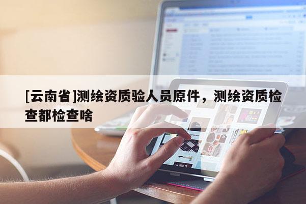 [云南省]測繪資質驗人員原件，測繪資質檢查都檢查啥