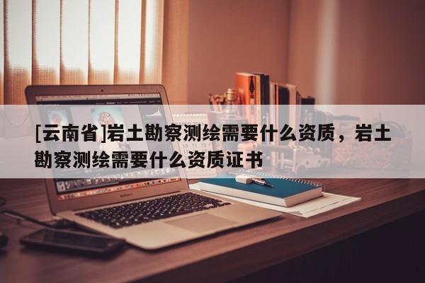 [云南省]巖土勘察測繪需要什么資質，巖土勘察測繪需要什么資質證書