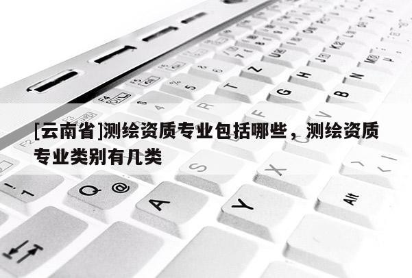 [云南省]測(cè)繪資質(zhì)專(zhuān)業(yè)包括哪些，測(cè)繪資質(zhì)專(zhuān)業(yè)類(lèi)別有幾類(lèi)