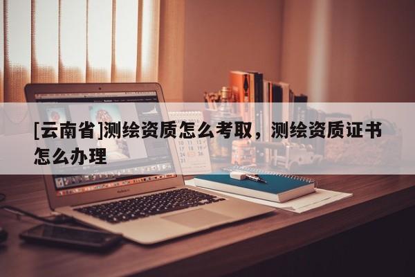 [云南省]測繪資質怎么考取，測繪資質證書怎么辦理