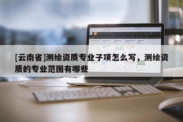 [云南省]測繪資質專業子項怎么寫，測繪資質的專業范圍有哪些