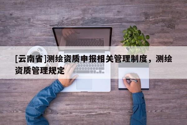 [云南省]測繪資質申報相關管理制度，測繪資質管理規定