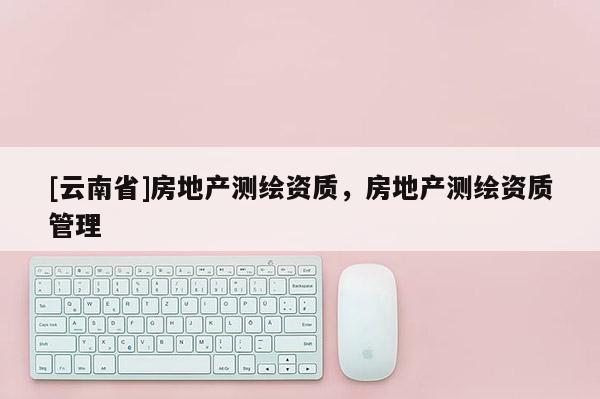 [云南省]房地產(chǎn)測繪資質(zhì)，房地產(chǎn)測繪資質(zhì)管理