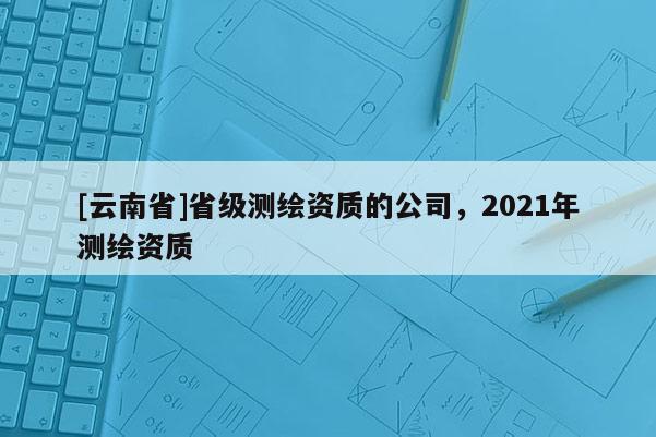 [云南省]省級測繪資質的公司，2021年測繪資質
