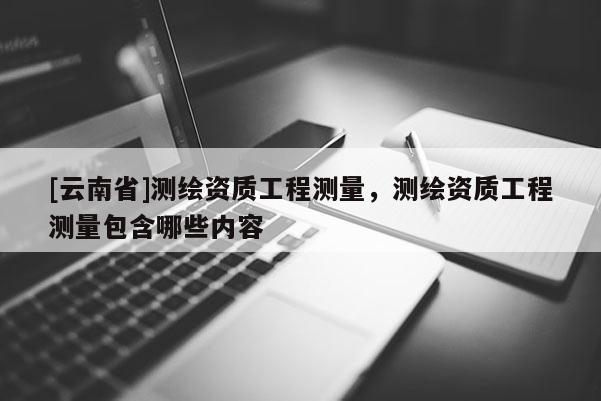 [云南省]測(cè)繪資質(zhì)工程測(cè)量，測(cè)繪資質(zhì)工程測(cè)量包含哪些內(nèi)容