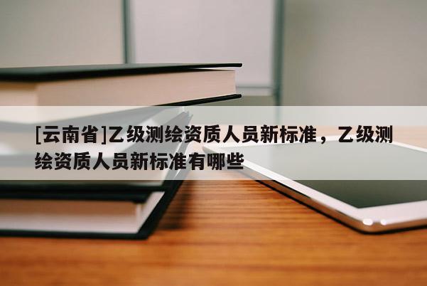 [云南省]乙級測繪資質人員新標準，乙級測繪資質人員新標準有哪些