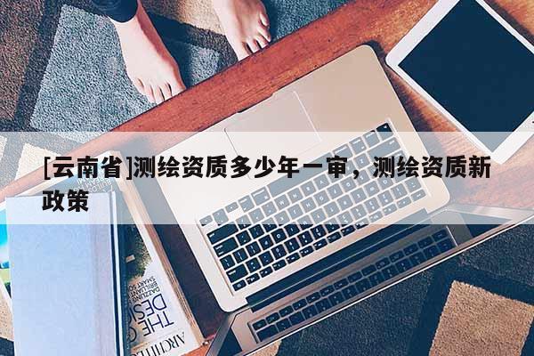 [云南省]測繪資質多少年一審，測繪資質新政策
