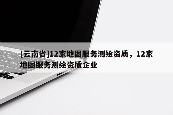 [云南省]12家地圖服務(wù)測繪資質(zhì)，12家地圖服務(wù)測繪資質(zhì)企業(yè)