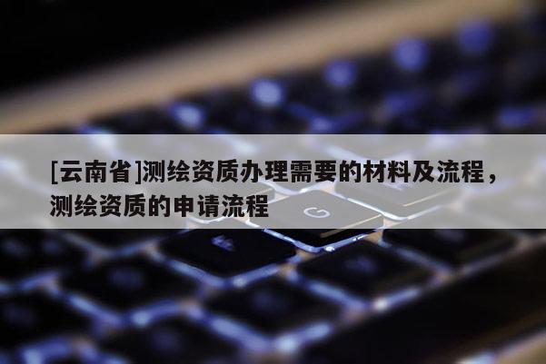 [云南省]測繪資質辦理需要的材料及流程，測繪資質的申請流程