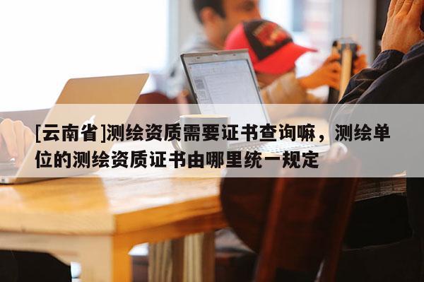 [云南省]測繪資質需要證書查詢嘛，測繪單位的測繪資質證書由哪里統一規定