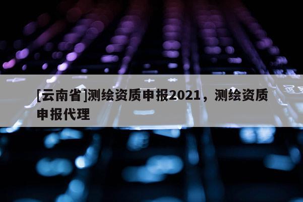 [云南省]測繪資質申報2021，測繪資質申報代理