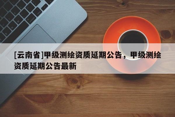 [云南省]甲級(jí)測(cè)繪資質(zhì)延期公告，甲級(jí)測(cè)繪資質(zhì)延期公告最新