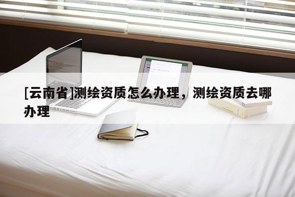[云南省]測(cè)繪資質(zhì)怎么辦理，測(cè)繪資質(zhì)去哪辦理