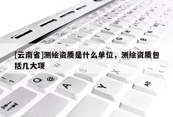 [云南省]測繪資質是什么單位，測繪資質包括幾大項