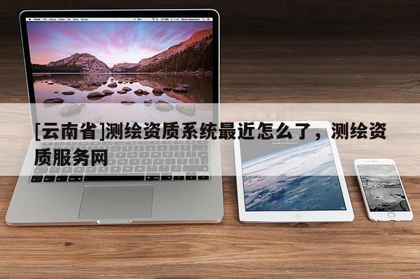 [云南省]測繪資質系統最近怎么了，測繪資質服務網