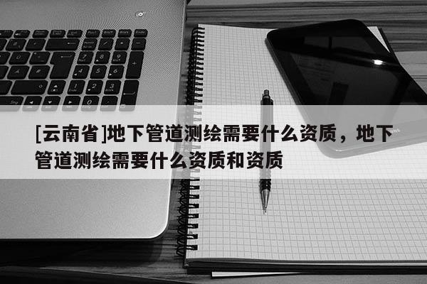 [云南省]地下管道測繪需要什么資質，地下管道測繪需要什么資質和資質