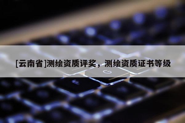 [云南省]測繪資質(zhì)評獎，測繪資質(zhì)證書等級