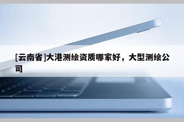 [云南省]大港測繪資質哪家好，大型測繪公司