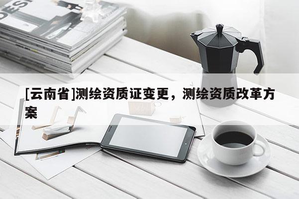 [云南省]測繪資質證變更，測繪資質改革方案