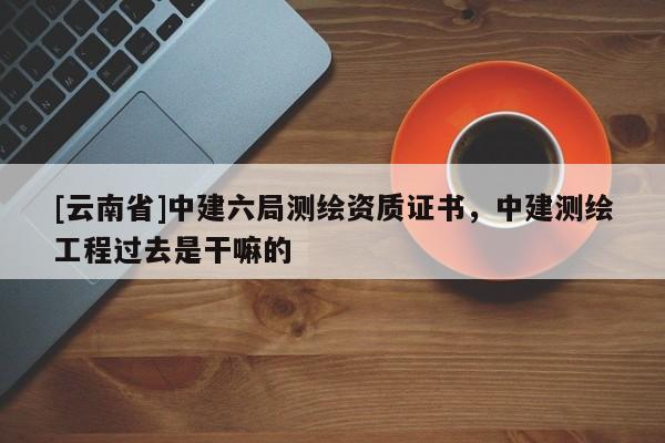 [云南省]中建六局測繪資質證書，中建測繪工程過去是干嘛的