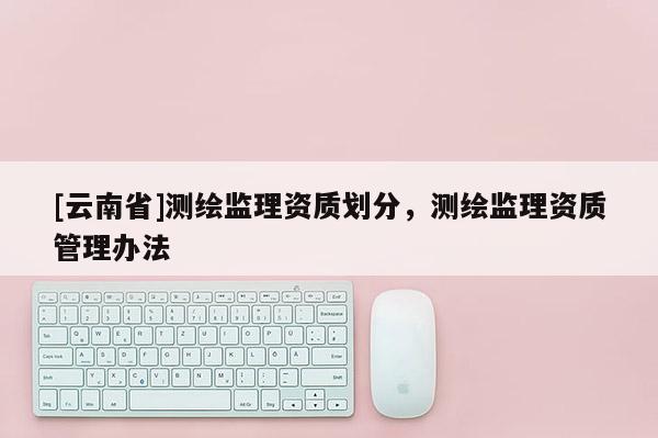 [云南省]測(cè)繪監(jiān)理資質(zhì)劃分，測(cè)繪監(jiān)理資質(zhì)管理辦法