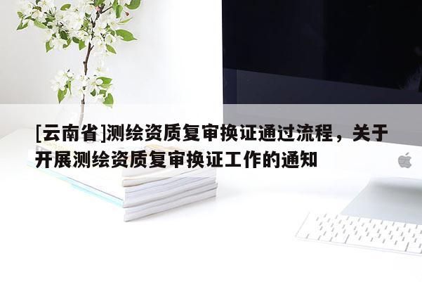 [云南省]測繪資質復審換證通過流程，關于開展測繪資質復審換證工作的通知