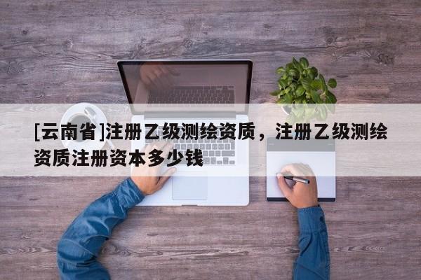 [云南省]注冊(cè)乙級(jí)測(cè)繪資質(zhì)，注冊(cè)乙級(jí)測(cè)繪資質(zhì)注冊(cè)資本多少錢(qián)