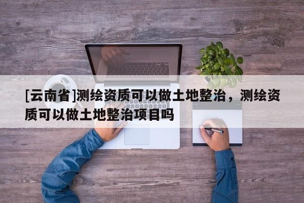[云南省]測繪資質可以做土地整治，測繪資質可以做土地整治項目嗎