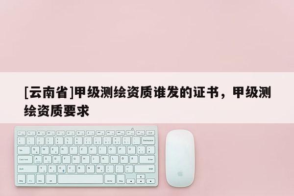 [云南省]甲級測繪資質誰發的證書，甲級測繪資質要求