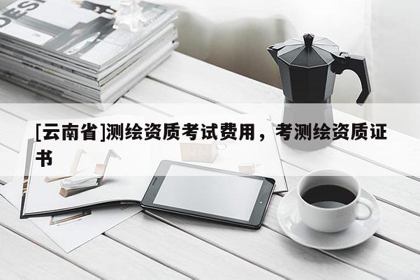 [云南省]測繪資質考試費用，考測繪資質證書