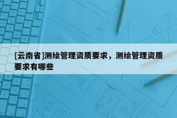 [云南省]測繪管理資質要求，測繪管理資質要求有哪些