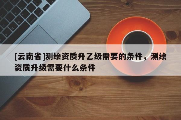 [云南省]測繪資質升乙級需要的條件，測繪資質升級需要什么條件